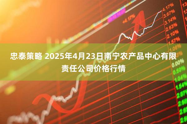 忠泰策略 2025年4月23日南宁农产品中心有限责任公司价格行情
