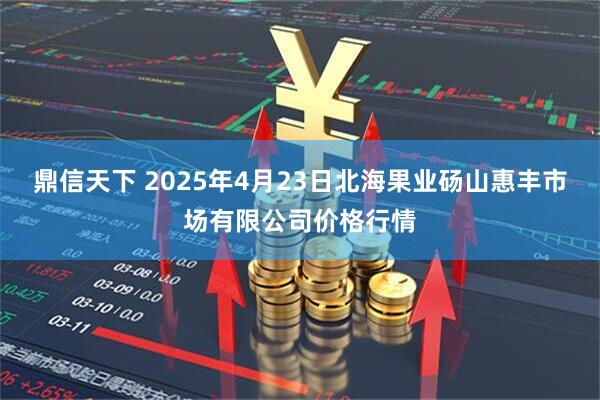 鼎信天下 2025年4月23日北海果业砀山惠丰市场有限公司价格行情
