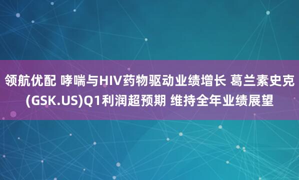 领航优配 哮喘与HIV药物驱动业绩增长 葛兰素史克(GSK.US)Q1利润超预期 维持全年业绩展望