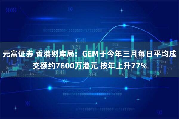 元富证券 香港财库局：GEM于今年三月每日平均成交额约7800万港元 按年上升77%