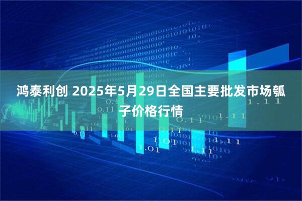 鸿泰利创 2025年5月29日全国主要批发市场瓠子价格行情