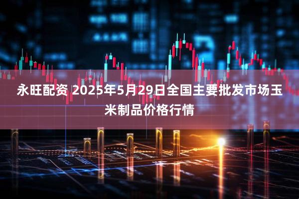 永旺配资 2025年5月29日全国主要批发市场玉米制品价格行情