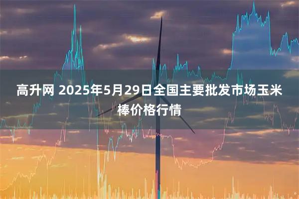 高升网 2025年5月29日全国主要批发市场玉米棒价格行情