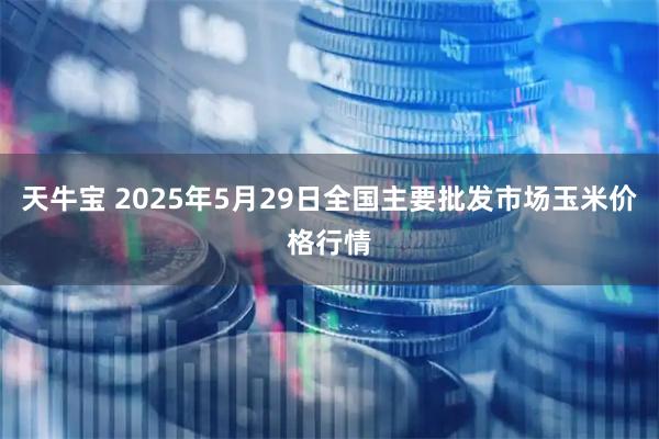 天牛宝 2025年5月29日全国主要批发市场玉米价格行情