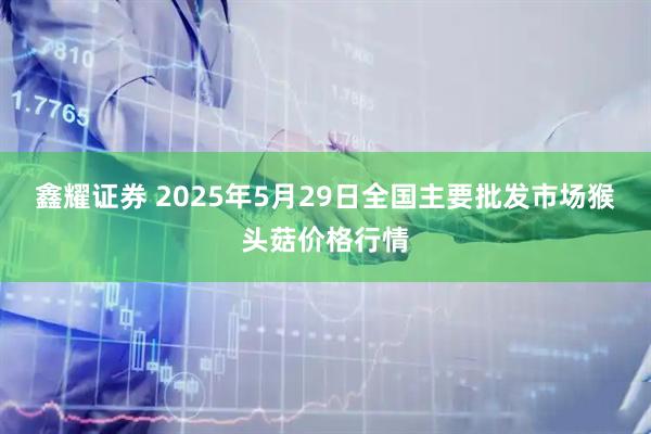 鑫耀证券 2025年5月29日全国主要批发市场猴头菇价格行情