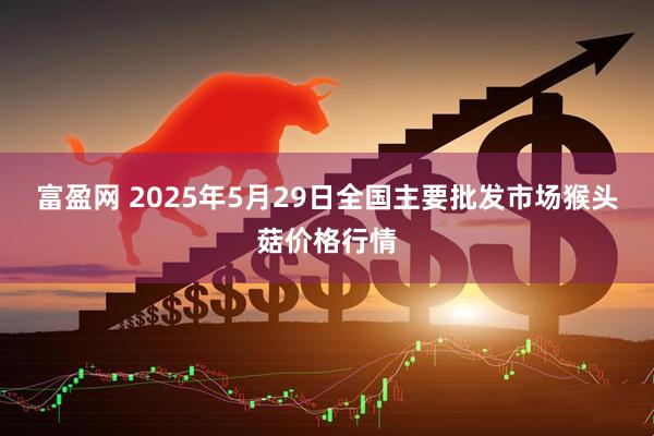 富盈网 2025年5月29日全国主要批发市场猴头菇价格行情