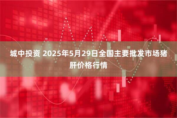 城中投资 2025年5月29日全国主要批发市场猪肝价格行情