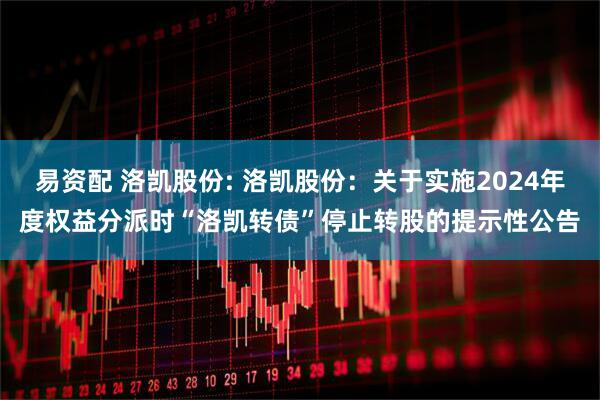 易资配 洛凯股份: 洛凯股份:关于实施2024年度权益分派时“洛凯转债”停止转股的提示性公告