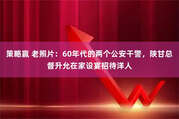 策略赢 老照片:60年代的两个公安干警,陕甘总督升允在家设宴招待洋人