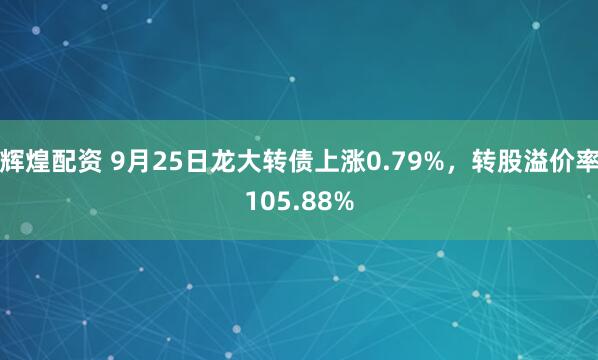 辉煌配资 9月25日龙大转债上涨0.79%,转股溢价率105.88%