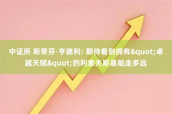 中证所 斯蒂芬·亨德利: 期待看到拥有"卓越天赋"的利索夫斯基能走多远