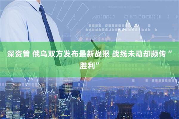 深资管 俄乌双方发布最新战报 战线未动却频传“胜利”