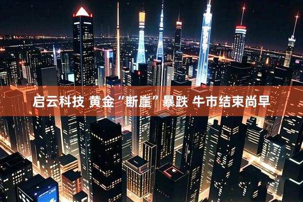 启云科技 黄金“断崖”暴跌 牛市结束尚早