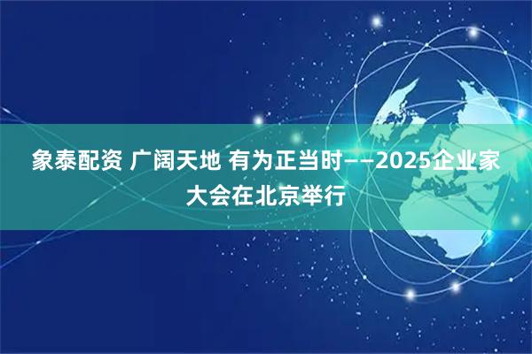 象泰配资 广阔天地 有为正当时——2025企业家大会在北京举行