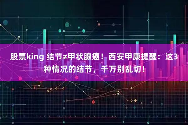 股票king 结节≠甲状腺癌!西安甲康提醒:这3种情况的结节,千万别乱切!