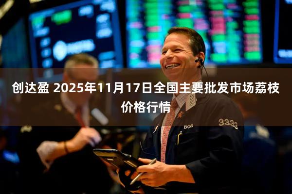 创达盈 2025年11月17日全国主要批发市场荔枝价格行情