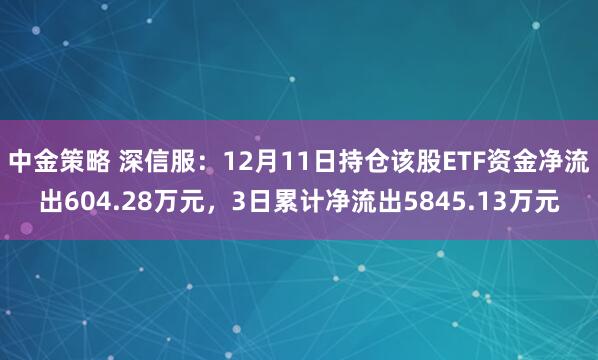 中金策略 深信服：12月11日持仓该股ETF资金净流出604.28万元，3日累计净流出5845.13万元