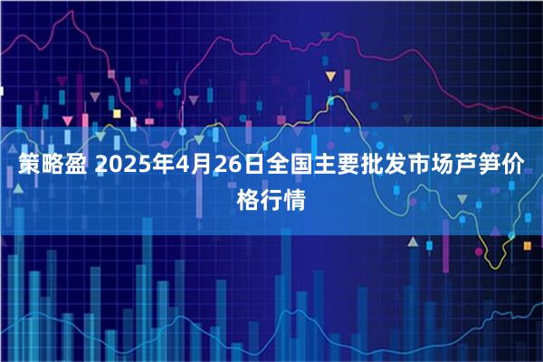 策略盈 2025年4月26日全国主要批发市场芦笋价格行情