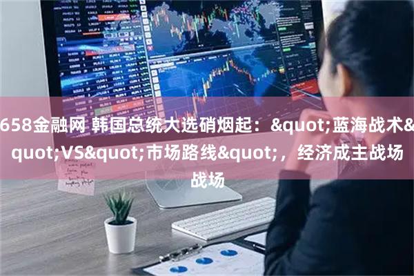 658金融网 韩国总统大选硝烟起："蓝海战术"VS"市场路线"，经济成主战场