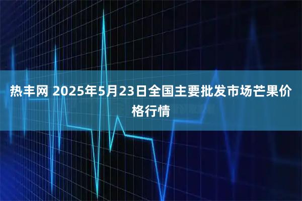 热丰网 2025年5月23日全国主要批发市场芒果价格行情