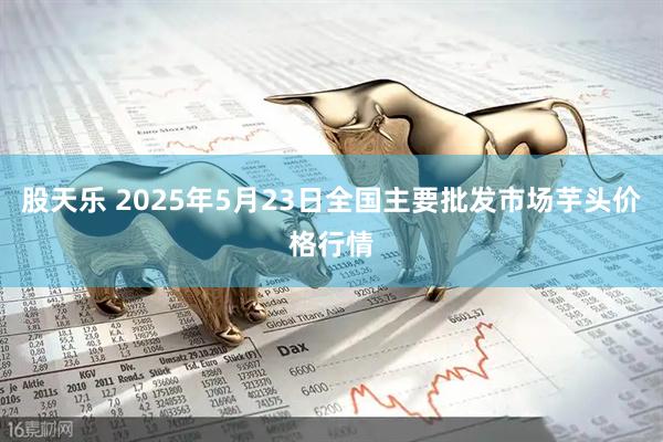 股天乐 2025年5月23日全国主要批发市场芋头价格行情