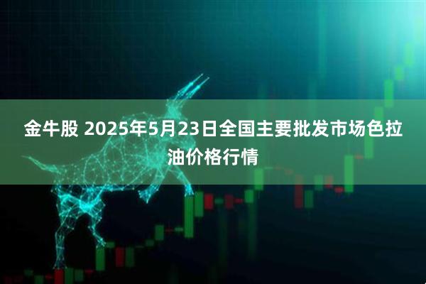 金牛股 2025年5月23日全国主要批发市场色拉油价格行情