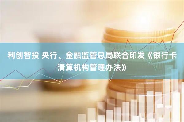 利创智投 央行、金融监管总局联合印发《银行卡清算机构管理办法》