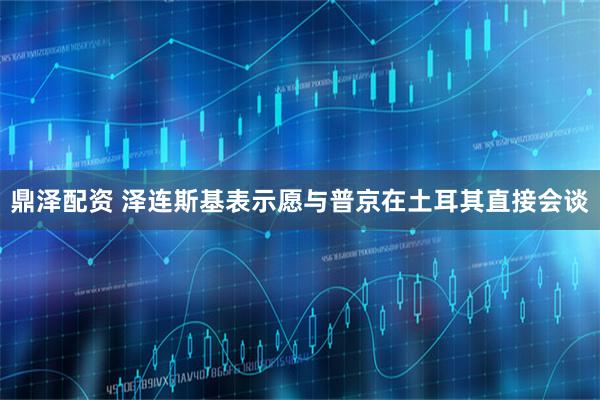 鼎泽配资 泽连斯基表示愿与普京在土耳其直接会谈