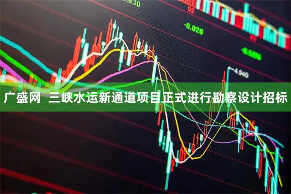 广盛网 三峡水运新通道项目正式进行勘察设计招标