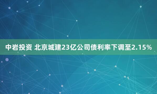 中岩投资 北京城建23亿公司债利率下调至2.15%