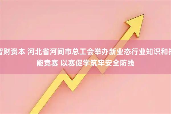 智财资本 河北省河间市总工会举办新业态行业知识和技能竞赛 以赛促学筑牢安全防线