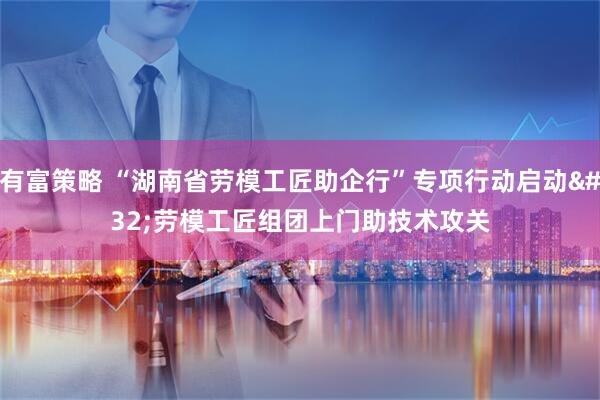 有富策略 “湖南省劳模工匠助企行”专项行动启动 劳模工匠组团上门助技术攻关