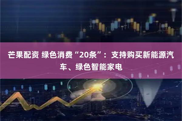 芒果配资 绿色消费“20条”：支持购买新能源汽车、绿色智能家电