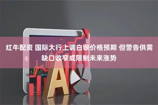 红牛配资 国际大行上调白银价格预期 但警告供需缺口收窄或限制未来涨势