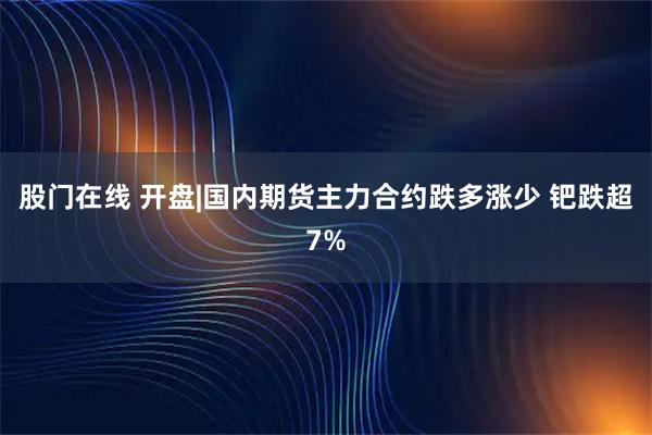 股门在线 开盘|国内期货主力合约跌多涨少 钯跌超7%