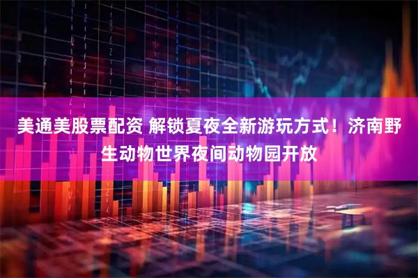 美通美股票配资 解锁夏夜全新游玩方式!济南野生动物世界夜间动物园开放