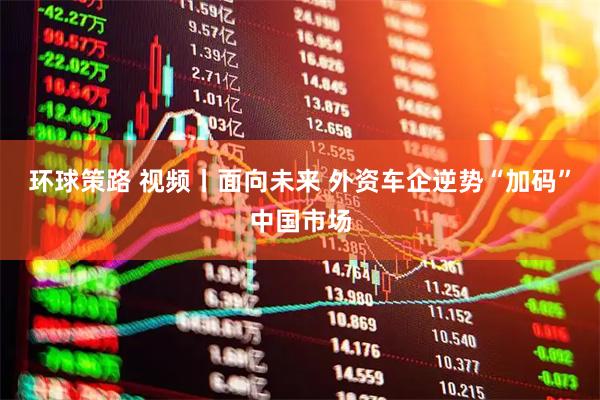 环球策路 视频丨面向未来 外资车企逆势“加码”中国市场