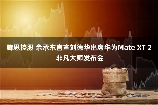 腾思控股 余承东官宣刘德华出席华为Mate XT 2 非凡大师发布会