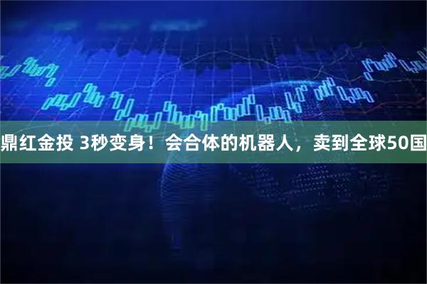 鼎红金投 3秒变身！会合体的机器人，卖到全球50国